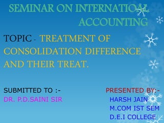 SEMINAR ON INTERNATIOAL
ACCOUNTING
TOPIC- TREATMENT OF
CONSOLIDATION DIFFERENCE
AND THEIR TREAT.
SUBMITTED TO :- PRESENTED BY:-
DR. P.D.SAINI SIR HARSH JAIN
M.COM IST SEM
D.E.I COLLEGE
 