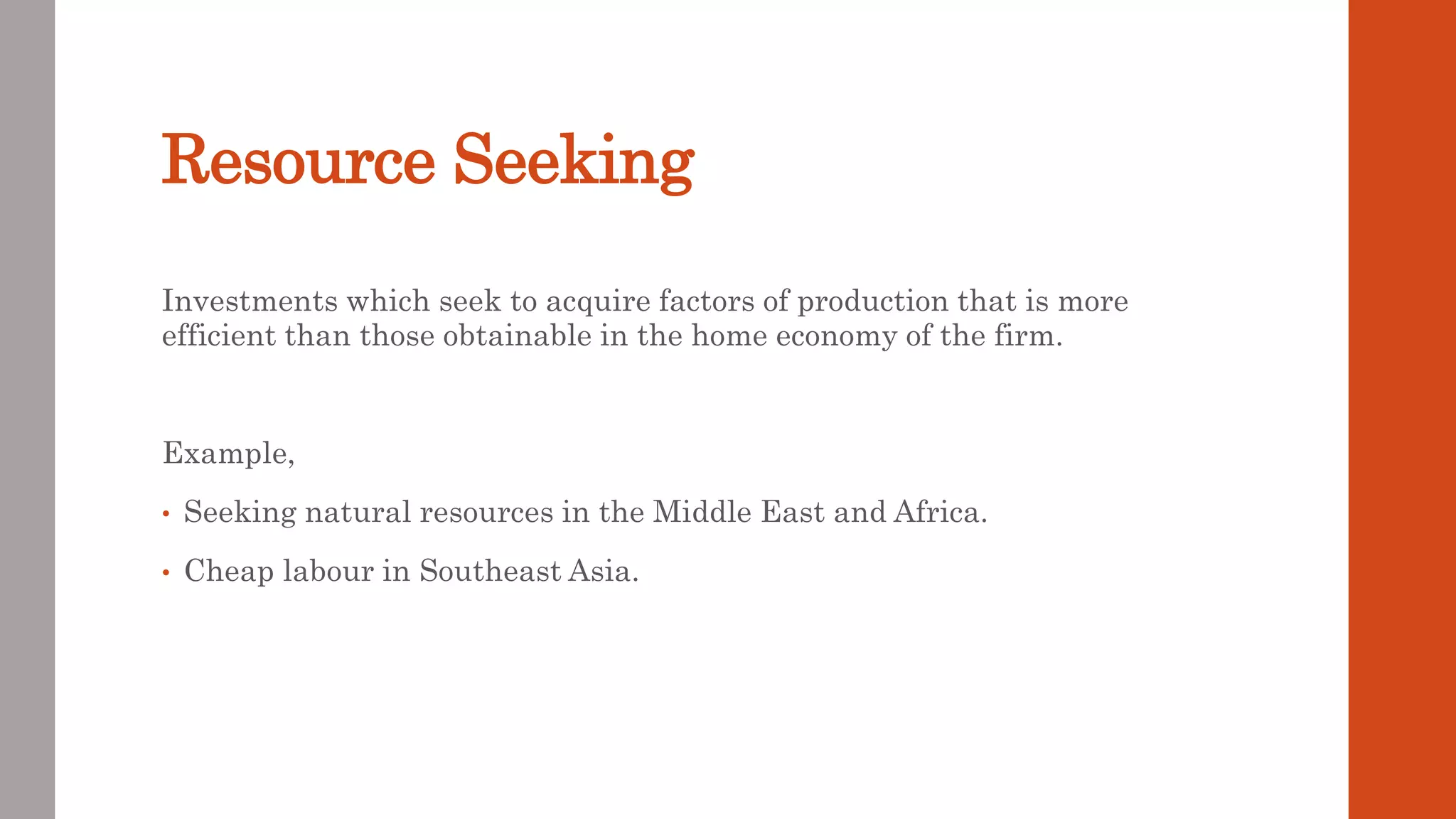 Resource Seeking
Investments which seek to acquire factors of production that is more
efficient than those obtainable in the home economy of the firm.
Example,
• Seeking natural resources in the Middle East and Africa.
• Cheap labour in Southeast Asia.
 