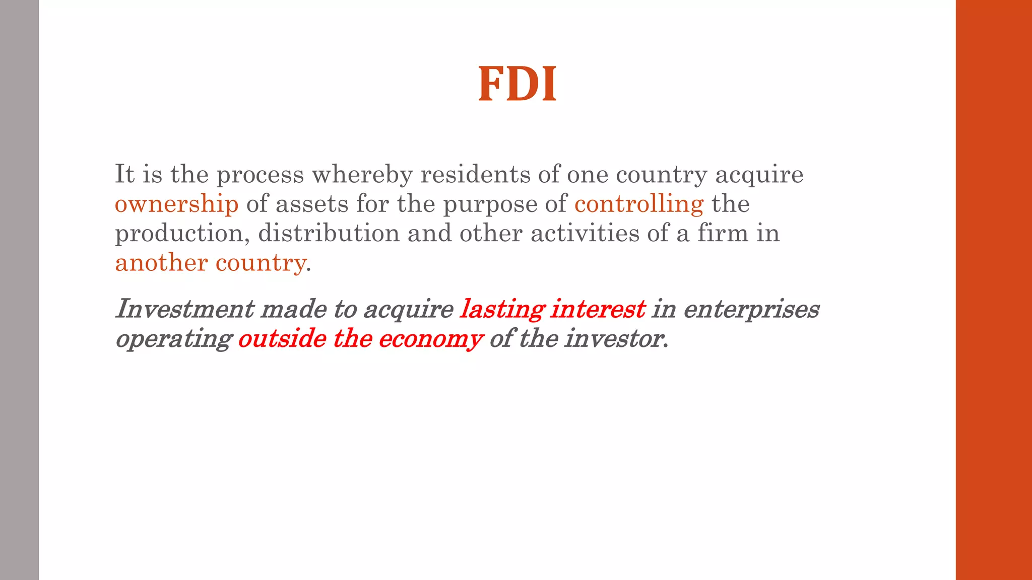 FDI
It is the process whereby residents of one country acquire
ownership of assets for the purpose of controlling the
production, distribution and other activities of a firm in
another country.
Investment made to acquire lasting interest in enterprises
operating outside the economy of the investor.
 