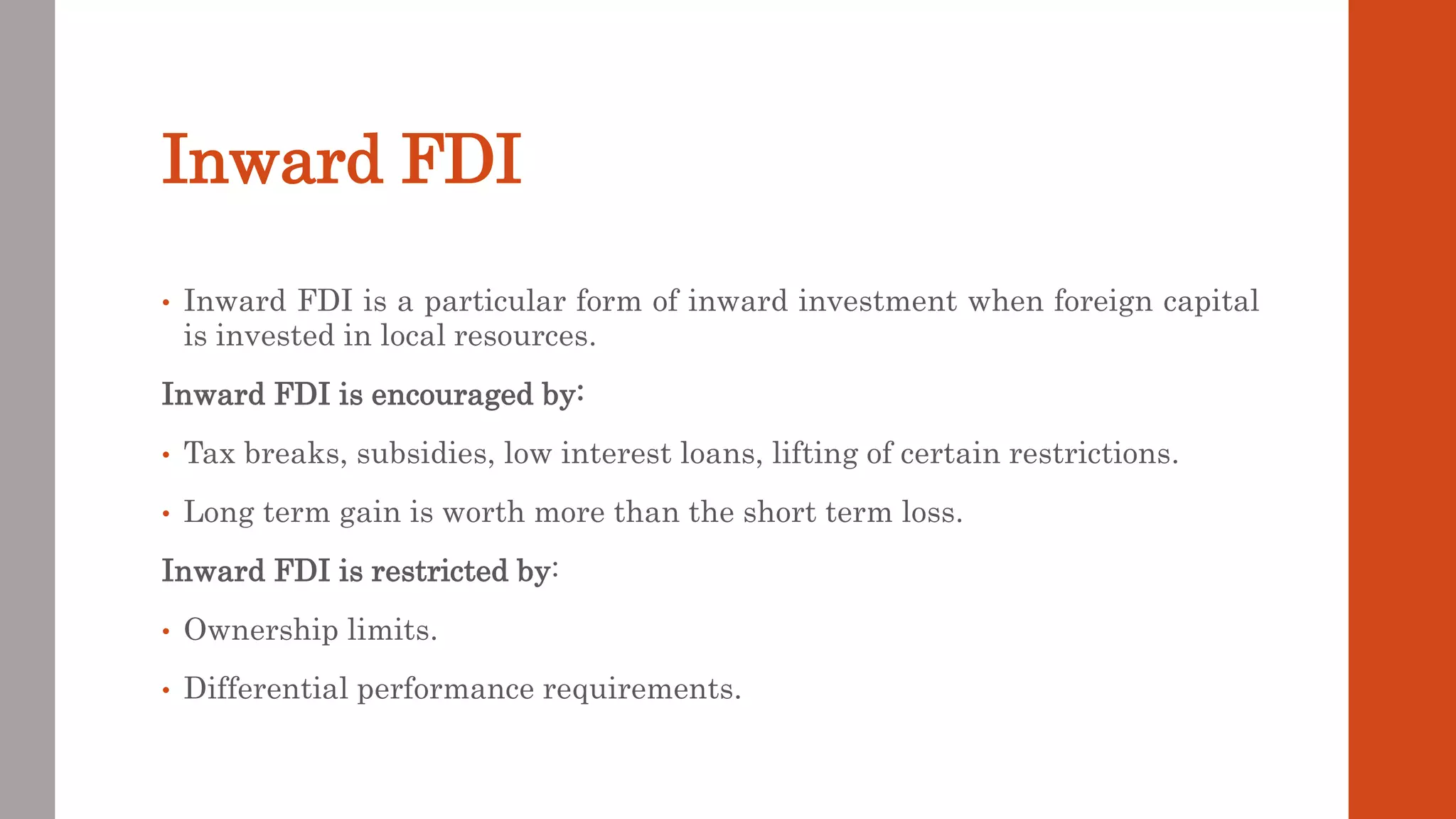 Inward FDI
• Inward FDI is a particular form of inward investment when foreign capital
is invested in local resources.
Inward FDI is encouraged by:
• Tax breaks, subsidies, low interest loans, lifting of certain restrictions.
• Long term gain is worth more than the short term loss.
Inward FDI is restricted by:
• Ownership limits.
• Differential performance requirements.
 