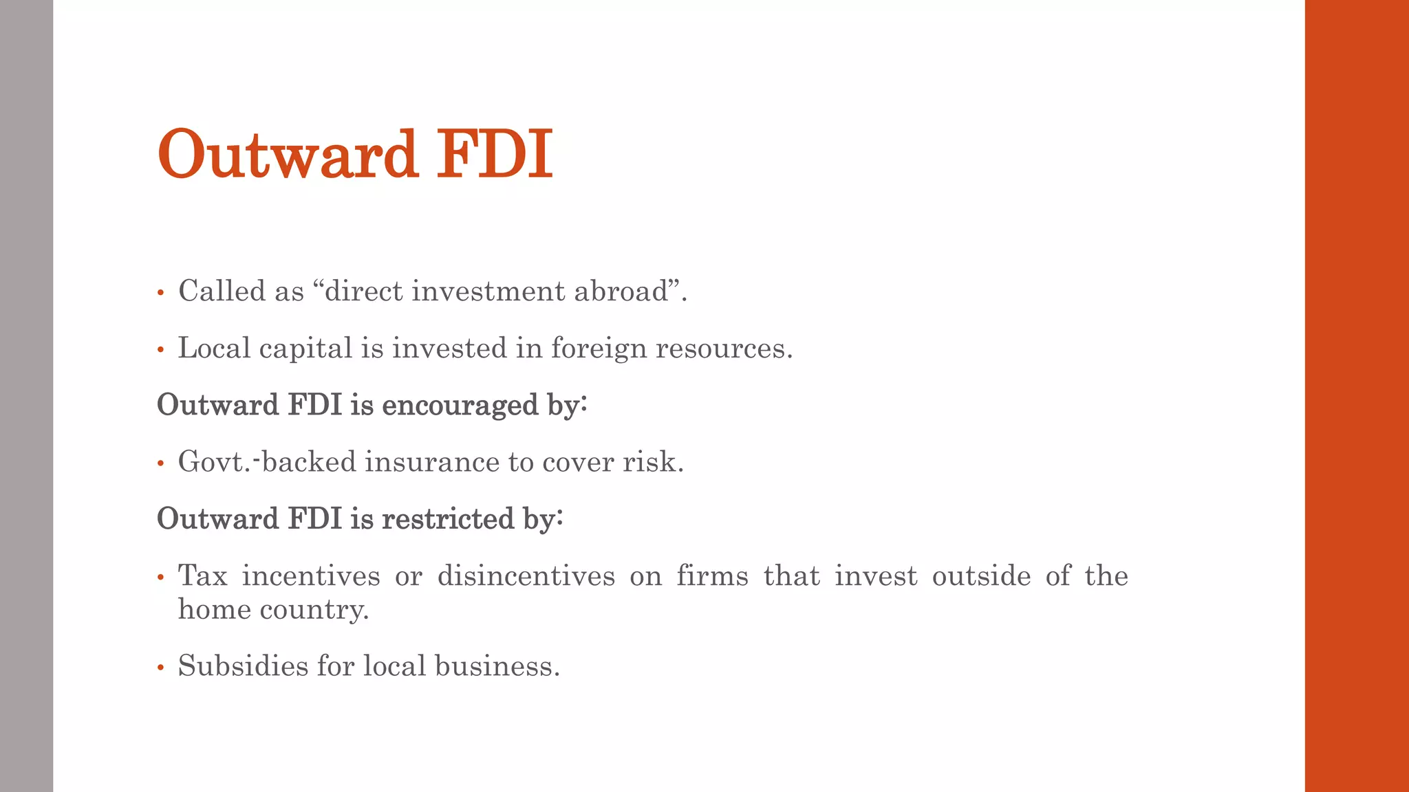 Outward FDI
• Called as “direct investment abroad”.
• Local capital is invested in foreign resources.
Outward FDI is encouraged by:
• Govt.-backed insurance to cover risk.
Outward FDI is restricted by:
• Tax incentives or disincentives on firms that invest outside of the
home country.
• Subsidies for local business.
 