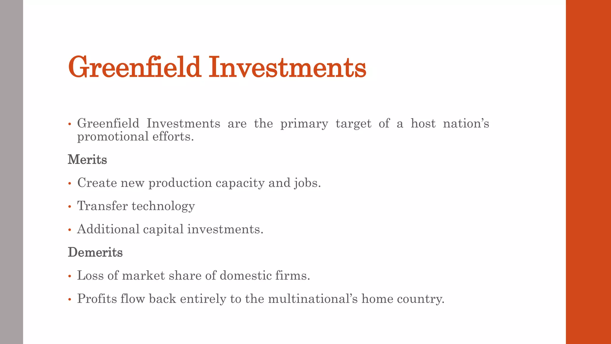 Greenfield Investments
• Greenfield Investments are the primary target of a host nation’s
promotional efforts.
Merits
• Create new production capacity and jobs.
• Transfer technology
• Additional capital investments.
Demerits
• Loss of market share of domestic firms.
• Profits flow back entirely to the multinational’s home country.
 