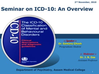 LOGO
Seminar on ICD-10: An Overview
:: Moderator ::
Dr. J. N. Das
Assistant Professor
:: Speaker ::
Dr. Santanu Ghosh
Postgraduate Student
Department of Psychiatry, Assam Medical College
2nd November, 2010
1
 