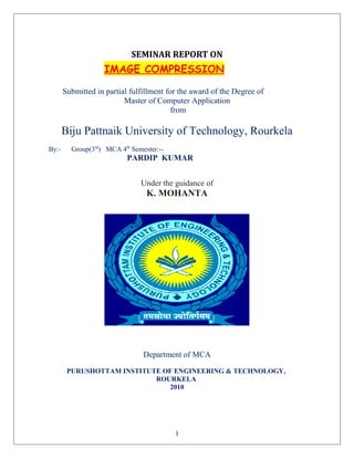 SEMINAR REPORT ON
IMAGE COMPRESSION
Submitted in partial fulfillment for the award of the Degree of
Master of Computer Application
from
Biju Pattnaik University of Technology, Rourkela
By:- Group(3rd
) MCA 4th
Semester:--
PARDIP KUMAR
Under the guidance of
K. MOHANTA
Department of MCA
PURUSHOTTAM INSTITUTE OF ENGINEERING & TECHNOLOGY,
ROURKELA
2010
1
 