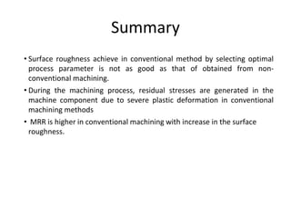 Summary
• Surface roughness achieve in conventional method by selecting optimal
process parameter is not as good as that of obtained from non-
conventional machining.
• During the machining process, residual stresses are generated in the
machine component due to severe plastic deformation in conventional
machining methods
• MRR is higher in conventional machining with increase in the surface
roughness.
 