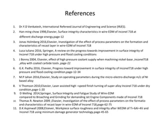 References
1. Dr.Y.D Venkatesh, International Refereed Journal of Engineering and Science (IRJES).
2. Han-ming chow 1998,Elsevier, Surface integrity characteristics in wire-EDM of inconel 718 at
different discharge energy,page-12
3. Jonas Holmberg 2016,Elsevier, Investigation of the effect of process parameters on the formation and
characteristics of recast layer in wire-EDM of Inconel 718
4. Luca Iuliano 2016, Springer, A review on the progress towards improvement in surface integrity of
Inconel 718 under high pressure and flood cooling conditions
5. J Bonny 2004, Elsevier, effect of high pressure coolant supply when machining nickel-base ,inconel718
,alloy with coated carbide tools ,page-22
6. G.K. Padhy 2016, Elsevier, Progress toward improvement in surface integrity of inconel718 under high
pressure and flood cooling condition,page-12-34
7. M.P Jahan 2016,Elsevier, Study on operating parameters during the micro-electro-discharge m/c of NI
based alloy
8. V Thomson 2010,Elsevier, Laser assisted high –speed finish turning of super alloy Inconel 718 under dry
condition,page-1-20
9. D Welling 2014,Springer, Surface Integrity and Fatigue Study of Wire-EDM
compared to Broaching and Grinding for demanding Jet Engine Components made of Inconel 718
10. Thomas R. Newton 2009 ,Elsevier, Investigation of the effect of process parameters on the formatio
and characteristics of recast layer in wire-EDM of Inconel 718,page-62-75
11. D.K Aspinwall 2008,Elsiever, Workpiece surface roughness and integrity after WEDM of Ti–6Al–4V and
Inconel 718 using minimum damage generator technology,page-45-65
 