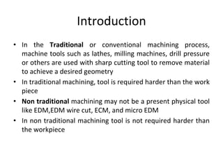 Introduction
• In the Traditional or conventional machining process,
machine tools such as lathes, milling machines, drill pressure
or others are used with sharp cutting tool to remove material
to achieve a desired geometry
• In traditional machining, tool is required harder than the work
piece
• Non traditional machining may not be a present physical tool
like EDM,EDM wire cut, ECM, and micro EDM
• In non traditional machining tool is not required harder than
the workpiece
 