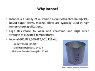 Why Inconel
• Inconel is a family of austenitic nickel(50%)-chromium(21%)-
based super alloys. Inconel alloys are typically used in high
temperature applications.
• High Resistance to wear and corrosion and high creep
strength at elevated temperatures.
• Inconel-800,825,600,625,601,718 etc.
Density:0.305 lb/inch3
Melting Range:2350-2460°F
Ultimate Tensile Strength:120 ksi
Ref:- google .com / inconel photos
 