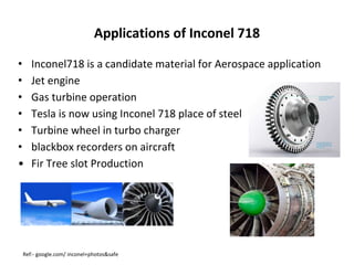 Applications of Inconel 718
Ref:- google.com/ inconel+photos&safe
• Inconel718 is a candidate material for Aerospace application
• Jet engine
• Gas turbine operation
• Tesla is now using Inconel 718 place of steel
• Turbine wheel in turbo charger
• blackbox recorders on aircraft
• Fir Tree slot Production
 
