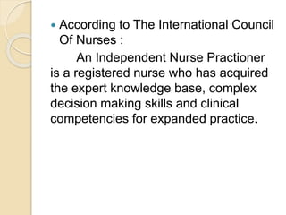  According to The International Council
Of Nurses :
An Independent Nurse Practioner
is a registered nurse who has acquired
the expert knowledge base, complex
decision making skills and clinical
competencies for expanded practice.
 