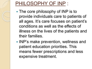 PHILOSOPHY OF INP :
 The core philosophy of INP is to
provide individuals care to patients of
all ages. It’s care focuses on patient’s
conditions as well as the effects of
illness on the lives of the patients and
their families.
 INP’s make prevention, wellness and
patient education priorities. This
means fewer prescriptions and less
expensive treatment.
 