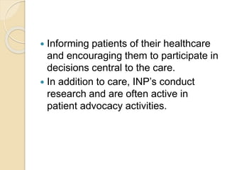  Informing patients of their healthcare
and encouraging them to participate in
decisions central to the care.
 In addition to care, INP’s conduct
research and are often active in
patient advocacy activities.
 