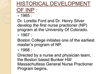 HISTORICAL DEVELOPMENT
OF INP :
 1965 :
Dr. Loretta Ford and Dr. Henry Silver
develop the first nurse practioner (NP)
program at the University Of Colorado.
 1967 :
Boston College initiates one of the earliest
master’s program of NP.
 1968 :
Directed by a nurse and physician team,
the Boston based Bunker Hill/
Massachuttess General Nurse Practioner
Program begins.
 