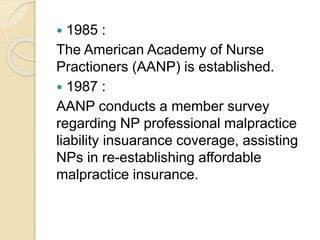  1985 :
The American Academy of Nurse
Practioners (AANP) is established.
 1987 :
AANP conducts a member survey
regarding NP professional malpractice
liability insuarance coverage, assisting
NPs in re-establishing affordable
malpractice insurance.
 