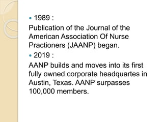  1989 :
Publication of the Journal of the
American Association Of Nurse
Practioners (JAANP) began.
 2019 :
AANP builds and moves into its first
fully owned corporate headquartes in
Austin, Texas. AANP surpasses
100,000 members.
 