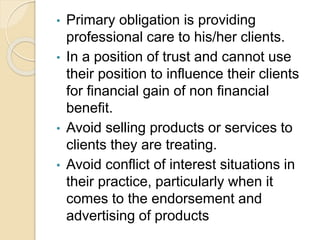 • Primary obligation is providing
professional care to his/her clients.
• In a position of trust and cannot use
their position to influence their clients
for financial gain of non financial
benefit.
• Avoid selling products or services to
clients they are treating.
• Avoid conflict of interest situations in
their practice, particularly when it
comes to the endorsement and
advertising of products
 