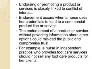 • Endorsing or promoting a product or
services is closely linked to conflict of
interest.
• Endorsement occurs when a nurse uses
her credentials to lend to a commercial
product line or service.
• The endorsement of a product or service
without providing information about other
options could mislead the public and
compromise trust.
• For example, a nurse in independent
practice who provides foot care services
should not sell any foot care products for
her clients.
 