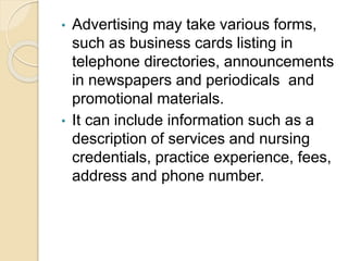 • Advertising may take various forms,
such as business cards listing in
telephone directories, announcements
in newspapers and periodicals and
promotional materials.
• It can include information such as a
description of services and nursing
credentials, practice experience, fees,
address and phone number.
 