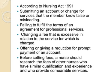  According to Nursing Act 1991
 Submitting an account or change for
services that the member know false or
misleading.
 Failing to fulfill the terms of an
agreement for professional services.
 Changing a fee that is excessive in
relation to the service for which is
charged.
 Offering or giving a reduction for prompt
payment of an account.
 Before setting fees, a nurse should
research the fees of other nurses who
have similar qualification and experience
and who provide comparable services.
 