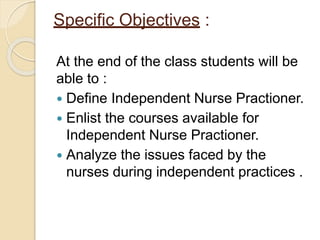 Specific Objectives :
At the end of the class students will be
able to :
 Define Independent Nurse Practioner.
 Enlist the courses available for
Independent Nurse Practioner.
 Analyze the issues faced by the
nurses during independent practices .
 
