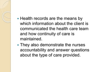  Health records are the means by
which information about the client is
communicated the health care team
and how continuity of care is
maintained.
 They also demonstrate the nurses
accountability and answer questions
about the type of care provided.
 