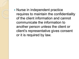  Nurse in independent practice
requires to maintain the confidentiality
of the client information and cannot
communicate the information to
another person unless the client or
client’s representative gives consent
or it is required by law.
 