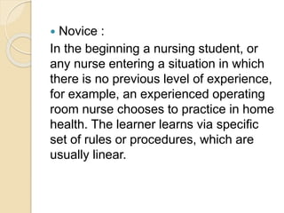  Novice :
In the beginning a nursing student, or
any nurse entering a situation in which
there is no previous level of experience,
for example, an experienced operating
room nurse chooses to practice in home
health. The learner learns via specific
set of rules or procedures, which are
usually linear.
 