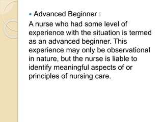  Advanced Beginner :
A nurse who had some level of
experience with the situation is termed
as an advanced beginner. This
experience may only be observational
in nature, but the nurse is liable to
identify meaningful aspects of or
principles of nursing care.
 