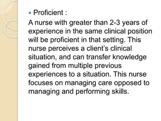  Proficient :
A nurse with greater than 2-3 years of
experience in the same clinical position
will be proficient in that setting. This
nurse perceives a client’s clinical
situation, and can transfer knowledge
gained from multiple previous
experiences to a situation. This nurse
focuses on managing care opposed to
managing and performing skills.
 