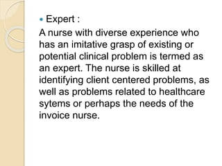  Expert :
A nurse with diverse experience who
has an imitative grasp of existing or
potential clinical problem is termed as
an expert. The nurse is skilled at
identifying client centered problems, as
well as problems related to healthcare
sytems or perhaps the needs of the
invoice nurse.
 