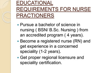 EDUCATIONAL
REQUIREMENTS FOR NURSE
PRACTIONERS
 Pursue a bachelor of science in
nursing ( BSN/ B.Sc. Nursing ) from
an accredited program ( 4 years).
 Become a registered nurse (RN) and
get experience in a concerned
speciality (1-2 years).
 Get proper regional licensure and
speciality certification.
 