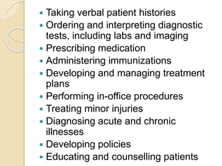  Taking verbal patient histories
 Ordering and interpreting diagnostic
tests, including labs and imaging
 Prescribing medication
 Administering immunizations
 Developing and managing treatment
plans
 Performing in-office procedures
 Treating minor injuries
 Diagnosing acute and chronic
illnesses
 Developing policies
 Educating and counselling patients
 