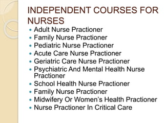 INDEPENDENT COURSES FOR
NURSES
 Adult Nurse Practioner
 Family Nurse Practioner
 Pediatric Nurse Practioner
 Acute Care Nurse Practioner
 Geriatric Care Nurse Practioner
 Psychiatric And Mental Health Nurse
Practioner
 School Health Nurse Practioner
 Family Nurse Practioner
 Midwifery Or Women’s Health Practioner
 Nurse Practioner In Critical Care
 