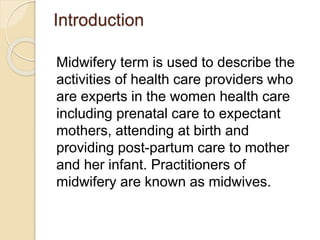 Introduction
Midwifery term is used to describe the
activities of health care providers who
are experts in the women health care
including prenatal care to expectant
mothers, attending at birth and
providing post-partum care to mother
and her infant. Practitioners of
midwifery are known as midwives.
 