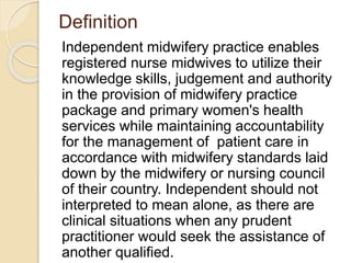 Definition
Independent midwifery practice enables
registered nurse midwives to utilize their
knowledge skills, judgement and authority
in the provision of midwifery practice
package and primary women's health
services while maintaining accountability
for the management of patient care in
accordance with midwifery standards laid
down by the midwifery or nursing council
of their country. Independent should not
interpreted to mean alone, as there are
clinical situations when any prudent
practitioner would seek the assistance of
another qualified.
 