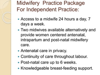 Midwifery Practice Package
For Independent Practice:
 Access to a midwife 24 hours a day, 7
days a week.
 Two midwives available alternatively and
provide women centered antenatal,
intrapartum and post-natal midwifery
care.
 Antenatal care in privacy.
 Continuity of care throughout labour.
 Post-natal care up to 6 weeks.
 Knowledgeable breast-feeding support.
 