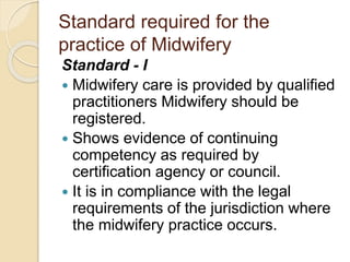 Standard required for the
practice of Midwifery
Standard - I
 Midwifery care is provided by qualified
practitioners Midwifery should be
registered.
 Shows evidence of continuing
competency as required by
certification agency or council.
 It is in compliance with the legal
requirements of the jurisdiction where
the midwifery practice occurs.
 