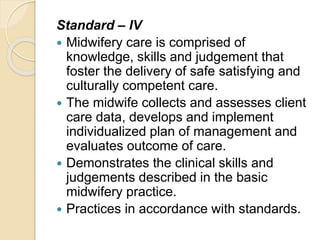Standard – IV
 Midwifery care is comprised of
knowledge, skills and judgement that
foster the delivery of safe satisfying and
culturally competent care.
 The midwife collects and assesses client
care data, develops and implement
individualized plan of management and
evaluates outcome of care.
 Demonstrates the clinical skills and
judgements described in the basic
midwifery practice.
 Practices in accordance with standards.
 