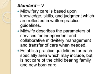Standard – V
 Midwifery care is based upon
knowledge, skills, and judgment which
are reflected in written practice
guidelines.
 Midwife describes the parameters of
services for independent and
collaborative midwifery management
and transfer of care when needed.
 Establish practice guidelines for each
specialty area which may include, but
is not care of the child bearing family
and new born care.
 