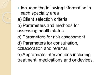  Includes the following information in
each specialty area
a) Client selection criteria
b) Parameters and methods for
assessing health status.
c) Parameters for risk assessment
d) Parameters for consultation,
collaboration and referral.
e) Appropriate interventions including
treatment, medications and or devices.
 