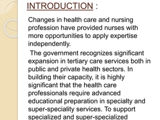 INTRODUCTION :
Changes in health care and nursing
profession have provided nurses with
more opportunities to apply expertise
independently.
The government recognizes significant
expansion in tertiary care services both in
public and private health sectors. In
building their capacity, it is highly
significant that the health care
professionals require advanced
educational preparation in specialty and
super-speciality services. To support
specialized and super-specialized
 