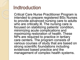 Indtroduction
Critical Care Nurse Practitioner Program is
intended to prepare registered BSc Nurses
to provide advanced nursing care to adults
who are critically ill. The nursing care is
focused on stabilizing patients’ condition,
minimizing acute complications and
maximizing restoration of health. These
NPs are required to practice in tertiary
care centers. The program consists of
various courses of study that are based on
strong scientific foundations including
evidenced based practice and the
management of complex health systems.
 
