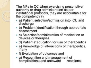 The NPs in CC when exercising prescriptive
authority or drug administration as per
institutional protocols, they are accountable for
the competency in
 a) Patient selection/admission into ICU and
discharge
 b) Problem identification through appropriate
assessment
 c) Selection/administration of medication or
devices or therapies
 d) Patients’ education for use of therapeutics
 e) Knowledge of interactions of therapeutics,
if any
 f) Evaluation of outcomes and
 g) Recognition and management of
complications and untoward reactions.
 