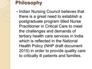 Philosophy
 Indian Nursing Council believes that
there is a great need to establish a
postgraduate program titled Nurse
Practitioner in Critical Care to meet
the challenges and demands of
tertiary health care services in India
which is reflected in the National
Health Policy (NHP draft document
2015) in order to provide quality care
to critically ill patients and families.
 
