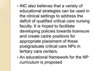  INC also believes that a variety of
educational strategies can be used in
the clinical settings to address the
deficit of qualified critical care nursing
faculty. It is hoped to facilitate
developing policies towards licensure
and create cadre positions for
appropriate placement of these
postgraduate critical care NPs in
tertiary care centers.
 An educational framework for the NP
curriculum is proposed
 