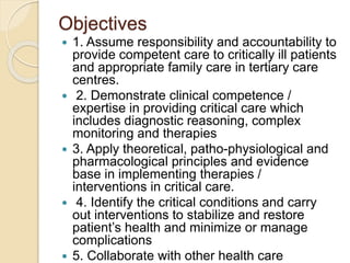 Objectives
 1. Assume responsibility and accountability to
provide competent care to critically ill patients
and appropriate family care in tertiary care
centres.
 2. Demonstrate clinical competence /
expertise in providing critical care which
includes diagnostic reasoning, complex
monitoring and therapies
 3. Apply theoretical, patho-physiological and
pharmacological principles and evidence
base in implementing therapies /
interventions in critical care.
 4. Identify the critical conditions and carry
out interventions to stabilize and restore
patient’s health and minimize or manage
complications
 5. Collaborate with other health care
 