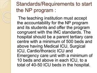 Standards/Requirements to start
the NP program :
The teaching institution must accept
the accountability for the NP program
and its students and offer the program
congruent with the INC standards. The
hospital should be a parent tertiary care
centre with a minimum of 500 beds and
above having Medical ICU, Surgical
ICU, Cardio/thoracic ICU and
Emergency care unit with a minimum of
10 beds and above in each ICU, to a
total of 40-50 ICU beds in the hospital.
 
