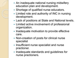  An inadequate national nursing midwifery
education plan and development.
 Shortage of qualified nurse educators.
 Limited role and authority of INC in nursing
development.
 Lack of positions at State and National levels.
 Limited active involvement of professional
organization.
 Inadequate motivation to provide effective
care.
 Non-creation of posts for clinical nurse
specialist
 Insufficient nurse specialist and nurse
practioner.
 Inadequate standards and guidelines for
nurse practioners.
 