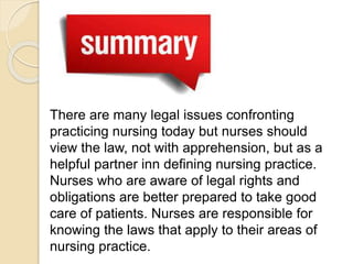 There are many legal issues confronting
practicing nursing today but nurses should
view the law, not with apprehension, but as a
helpful partner inn defining nursing practice.
Nurses who are aware of legal rights and
obligations are better prepared to take good
care of patients. Nurses are responsible for
knowing the laws that apply to their areas of
nursing practice.
 