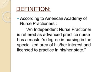 DEFINITION:
 According to American Academy of
Nurse Practioners :
“An Independent Nurse Practioner
is reffered as advanced practice nurse
has a master’s degree in nursing in the
specialized area of his/her interest and
licensed to practice in his/her state.”
 